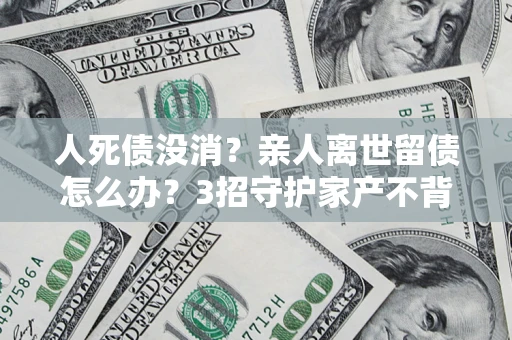 北京人死债没消？亲人离世留债怎么办？3招守护家产不背锅