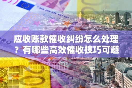 北京应收账款催收纠纷怎么处理？有哪些高效催收技巧可避免坏账？